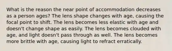 What is the reason the near point of accommodation decreases as a person ages? The lens shape changes with age, causing the focal point to shift. The lens becomes less elastic with age and doesn't change shape as easily. The lens becomes clouded with age, and light doesn't pass through as well. The lens becomes more brittle with age, causing light to refract erratically.