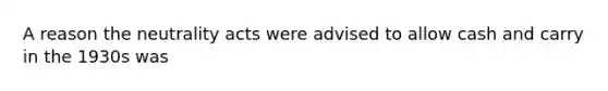 A reason the neutrality acts were advised to allow cash and carry in the 1930s was