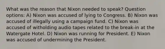 What was the reason that Nixon needed to speak? Question options: A) Nixon was accused of lying to Congress. B) Nixon was accused of illegally using a campaign fund. C) Nixon was accused of witholding audio tapes related to the break-in at the Watergate Hotel. D) Nixon was running for President. E) Nixon was accused of undermining the President.