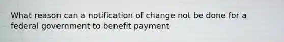 What reason can a notification of change not be done for a federal government to benefit payment