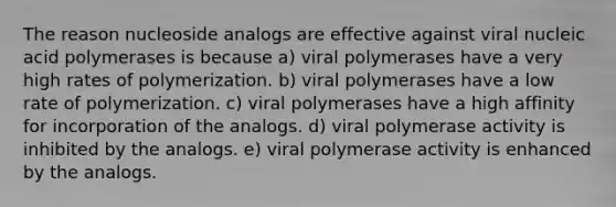 The reason nucleoside analogs are effective against viral nucleic acid polymerases is because a) viral polymerases have a very high rates of polymerization. b) viral polymerases have a low rate of polymerization. c) viral polymerases have a high affinity for incorporation of the analogs. d) viral polymerase activity is inhibited by the analogs. e) viral polymerase activity is enhanced by the analogs.