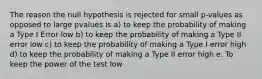 The reason the null hypothesis is rejected for small p-values as opposed to large pvalues is a) to keep the probability of making a Type I Error low b) to keep the probability of making a Type II error low c) to keep the probability of making a Type I error high d) to keep the probability of making a Type II error high e. To keep the power of the test low