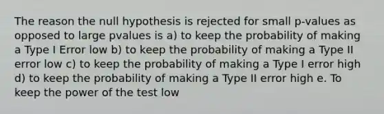 The reason the null hypothesis is rejected for small p-values as opposed to large pvalues is a) to keep the probability of making a Type I Error low b) to keep the probability of making a Type II error low c) to keep the probability of making a Type I error high d) to keep the probability of making a Type II error high e. To keep the power of the test low