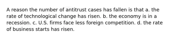 A reason the number of antitrust cases has fallen is that a. the rate of technological change has risen. b. the economy is in a recession. c. U.S. firms face less foreign competition. d. the rate of business starts has risen.