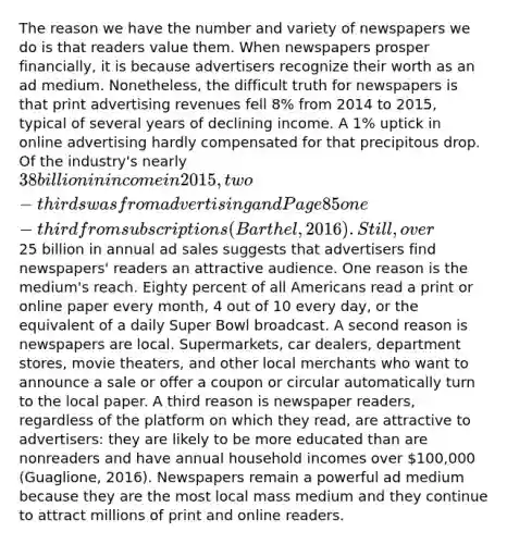 The reason we have the number and variety of newspapers we do is that readers value them. When newspapers prosper financially, it is because advertisers recognize their worth as an ad medium. Nonetheless, the difficult truth for newspapers is that print advertising revenues fell 8% from 2014 to 2015, typical of several years of declining income. A 1% uptick in online advertising hardly compensated for that precipitous drop. Of the industry's nearly 38 billion in income in 2015, two-thirds was from advertising and Page 85one-third from subscriptions (Barthel, 2016). Still, over25 billion in annual ad sales suggests that advertisers find newspapers' readers an attractive audience. One reason is the medium's reach. Eighty percent of all Americans read a print or online paper every month, 4 out of 10 every day, or the equivalent of a daily Super Bowl broadcast. A second reason is newspapers are local. Supermarkets, car dealers, department stores, movie theaters, and other local merchants who want to announce a sale or offer a coupon or circular automatically turn to the local paper. A third reason is newspaper readers, regardless of the platform on which they read, are attractive to advertisers: they are likely to be more educated than are nonreaders and have annual household incomes over 100,000 (Guaglione, 2016). Newspapers remain a powerful ad medium because they are the most local mass medium and they continue to attract millions of print and online readers.