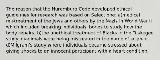 The reason that the Nuremburg Code developed ethical guidelines for research was based on Select one: a)medical mistreatment of the Jews and others by the Nazis In World War II which included breaking individuals' bones to study how the body repairs. b)the unethical treatment of Blacks in the Tuskegee study. c)animals were being mistreated in the name of science. d)Milgram's study where individuals became stressed about giving shocks to an innocent participant with a heart condition.