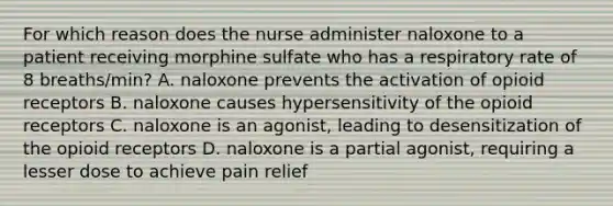 For which reason does the nurse administer naloxone to a patient receiving morphine sulfate who has a respiratory rate of 8 breaths/min? A. naloxone prevents the activation of opioid receptors B. naloxone causes hypersensitivity of the opioid receptors C. naloxone is an agonist, leading to desensitization of the opioid receptors D. naloxone is a partial agonist, requiring a lesser dose to achieve pain relief