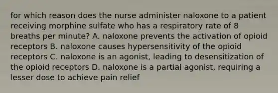 for which reason does the nurse administer naloxone to a patient receiving morphine sulfate who has a respiratory rate of 8 breaths per minute? A. naloxone prevents the activation of opioid receptors B. naloxone causes hypersensitivity of the opioid receptors C. naloxone is an agonist, leading to desensitization of the opioid receptors D. naloxone is a partial agonist, requiring a lesser dose to achieve pain relief