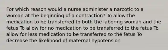 For which reason would a nurse administer a narcotic to a woman at the beginning of a contraction? To allow the medication to be transferred to both the laboring woman and the fetus To allow for no medication to be transferred to the fetus To allow for less medication to be transferred to the fetus To decrease the likelihood of maternal hypotension