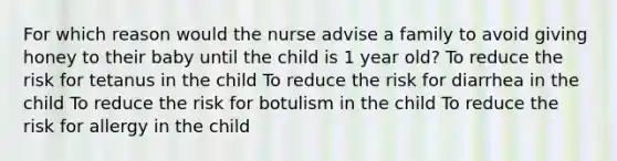 For which reason would the nurse advise a family to avoid giving honey to their baby until the child is 1 year old? To reduce the risk for tetanus in the child To reduce the risk for diarrhea in the child To reduce the risk for botulism in the child To reduce the risk for allergy in the child