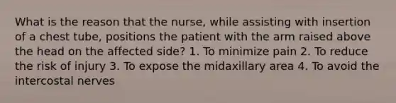 What is the reason that the nurse, while assisting with insertion of a chest tube, positions the patient with the arm raised above the head on the affected side? 1. To minimize pain 2. To reduce the risk of injury 3. To expose the midaxillary area 4. To avoid the intercostal nerves