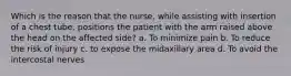 Which is the reason that the nurse, while assisting with insertion of a chest tube, positions the patient with the arm raised above the head on the affected side? a. To minimize pain b. To reduce the risk of injury c. to expose the midaxillary area d. To avoid the intercostal nerves