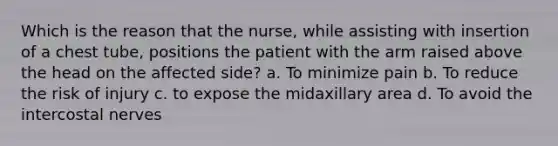 Which is the reason that the nurse, while assisting with insertion of a chest tube, positions the patient with the arm raised above the head on the affected side? a. To minimize pain b. To reduce the risk of injury c. to expose the midaxillary area d. To avoid the intercostal nerves