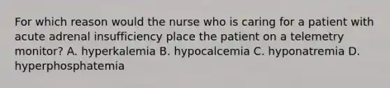 For which reason would the nurse who is caring for a patient with acute adrenal insufficiency place the patient on a telemetry monitor? A. hyperkalemia B. hypocalcemia C. hyponatremia D. hyperphosphatemia