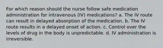 For which reason should the nurse follow safe medication administration for intravenous (IV) medications? a. The IV route can result in delayed absorption of the medication. b. The IV route results in a delayed onset of action. c. Control over the levels of drug in the body is unpredictable. d. IV administration is irreversible.