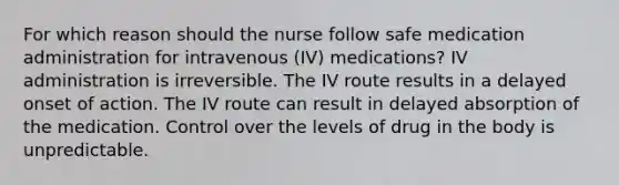 For which reason should the nurse follow safe medication administration for intravenous (IV) medications? IV administration is irreversible. The IV route results in a delayed onset of action. The IV route can result in delayed absorption of the medication. Control over the levels of drug in the body is unpredictable.