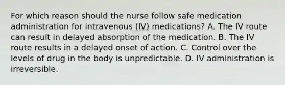 For which reason should the nurse follow safe medication administration for intravenous (IV) medications? A. The IV route can result in delayed absorption of the medication. B. The IV route results in a delayed onset of action. C. Control over the levels of drug in the body is unpredictable. D. IV administration is irreversible.