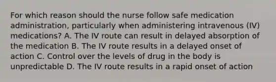 For which reason should the nurse follow safe medication administration, particularly when administering intravenous (IV) medications? A. The IV route can result in delayed absorption of the medication B. The IV route results in a delayed onset of action C. Control over the levels of drug in the body is unpredictable D. The IV route results in a rapid onset of action