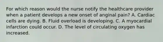 For which reason would the nurse notify the healthcare provider when a patient develops a new onset of anginal pain? A. Cardiac cells are dying. B. Fluid overload is developing. C. A myocardial infarction could occur. D. The level of circulating oxygen has increased.