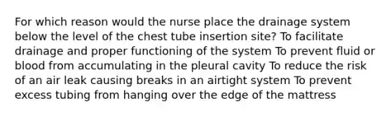 For which reason would the nurse place the drainage system below the level of the chest tube insertion site? To facilitate drainage and proper functioning of the system To prevent fluid or blood from accumulating in the pleural cavity To reduce the risk of an air leak causing breaks in an airtight system To prevent excess tubing from hanging over the edge of the mattress