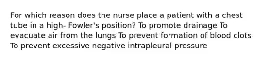 For which reason does the nurse place a patient with a chest tube in a high- Fowler's position? To promote drainage To evacuate air from the lungs To prevent formation of blood clots To prevent excessive negative intrapleural pressure