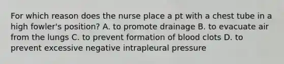 For which reason does the nurse place a pt with a chest tube in a high fowler's position? A. to promote drainage B. to evacuate air from the lungs C. to prevent formation of blood clots D. to prevent excessive negative intrapleural pressure