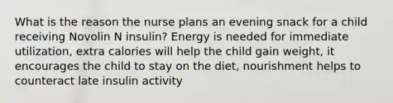 What is the reason the nurse plans an evening snack for a child receiving Novolin N insulin? Energy is needed for immediate utilization, extra calories will help the child gain weight, it encourages the child to stay on the diet, nourishment helps to counteract late insulin activity