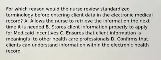 For which reason would the nurse review standardized terminology before entering client data in the electronic medical record? A. Allows the nurse to retrieve the information the next time it is needed B. Stores client information properly to apply for Medicaid incentives C. Ensures that client information is meaningful to other health care professionals D. Confirms that clients can understand information within the electronic health record