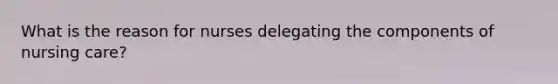 What is the reason for nurses delegating the components of nursing care?