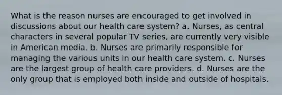 What is the reason nurses are encouraged to get involved in discussions about our health care system? a. Nurses, as central characters in several popular TV series, are currently very visible in American media. b. Nurses are primarily responsible for managing the various units in our health care system. c. Nurses are the largest group of health care providers. d. Nurses are the only group that is employed both inside and outside of hospitals.