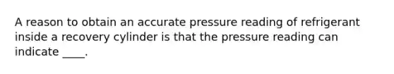 A reason to obtain an accurate pressure reading of refrigerant inside a recovery cylinder is that the pressure reading can indicate ____.