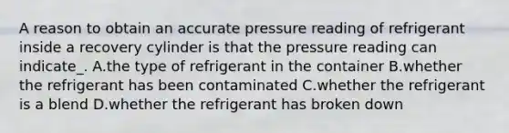 A reason to obtain an accurate pressure reading of refrigerant inside a recovery cylinder is that the pressure reading can indicate_. A.the type of refrigerant in the container B.whether the refrigerant has been contaminated C.whether the refrigerant is a blend D.whether the refrigerant has broken down