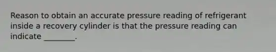 Reason to obtain an accurate pressure reading of refrigerant inside a recovery cylinder is that the pressure reading can indicate ________.