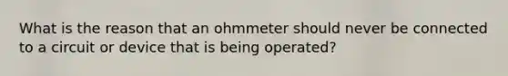 What is the reason that an ohmmeter should never be connected to a circuit or device that is being operated?