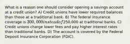 What is a reason one should consider opening a savings account at a credit union? A) Credit unions have lower required balances than those at a traditional bank. B) The federal insurance coverage is 300,000 instead of250,000 at traditional banks. C) Credit unions charge lower fees and pay higher interest rates than traditional banks. D) The account is covered by the Federal Deposit Insurance Corporation (FDIC).