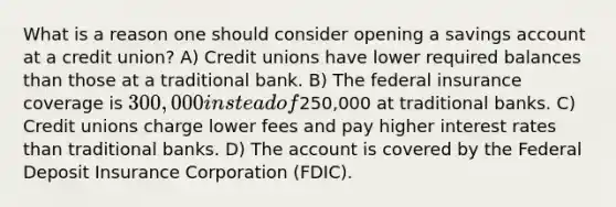 What is a reason one should consider opening a savings account at a credit union? A) Credit unions have lower required balances than those at a traditional bank. B) The federal insurance coverage is 300,000 instead of250,000 at traditional banks. C) Credit unions charge lower fees and pay higher interest rates than traditional banks. D) The account is covered by the Federal Deposit Insurance Corporation (FDIC).