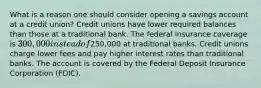 What is a reason one should consider opening a savings account at a credit union? Credit unions have lower required balances than those at a traditional bank. The federal insurance coverage is 300,000 instead of250,000 at traditional banks. Credit unions charge lower fees and pay higher interest rates than traditional banks. The account is covered by the Federal Deposit Insurance Corporation (FDIC).