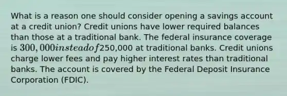 What is a reason one should consider opening a savings account at a credit union? Credit unions have lower required balances than those at a traditional bank. The federal insurance coverage is 300,000 instead of250,000 at traditional banks. Credit unions charge lower fees and pay higher interest rates than traditional banks. The account is covered by the Federal Deposit Insurance Corporation (FDIC).