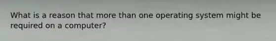 What is a reason that more than one operating system might be required on a computer?