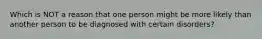 Which is NOT a reason that one person might be more likely than another person to be diagnosed with certain disorders?