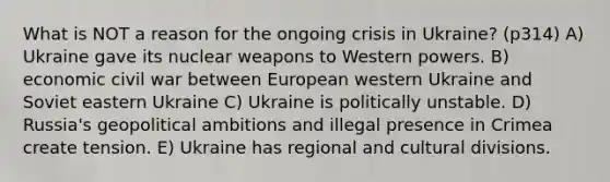 What is NOT a reason for the ongoing crisis in Ukraine? (p314) A) Ukraine gave its nuclear weapons to Western powers. B) economic civil war between European western Ukraine and Soviet eastern Ukraine C) Ukraine is politically unstable. D) Russia's geopolitical ambitions and illegal presence in Crimea create tension. E) Ukraine has regional and cultural divisions.