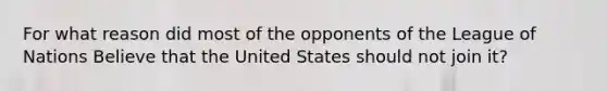 For what reason did most of the opponents of the League of Nations Believe that the United States should not join it?