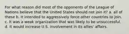 For what reason did most of the opponents of the League of Nations believe that the United States should not join it? a. all of these b. It intended to aggressively force other countries to join. c. It was a weak organization that was likely to be unsuccessful. d. It would increase U.S. involvement in its allies' affairs.