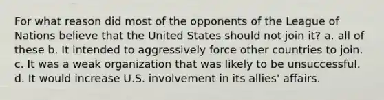 For what reason did most of the opponents of the League of Nations believe that the United States should not join it? a. all of these b. It intended to aggressively force other countries to join. c. It was a weak organization that was likely to be unsuccessful. d. It would increase U.S. involvement in its allies' affairs.