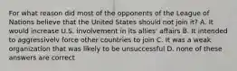 For what reason did most of the opponents of the League of Nations believe that the United States should not join it? A. It would increase U.S. involvement in its allies' affairs B. It intended to aggressivelv force other countries to join C. It was a weak organization that was likely to be unsuccessful D. none of these answers are correct