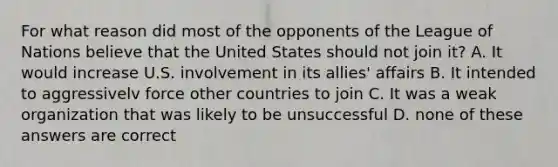 For what reason did most of the opponents of the League of Nations believe that the United States should not join it? A. It would increase U.S. involvement in its allies' affairs B. It intended to aggressivelv force other countries to join C. It was a weak organization that was likely to be unsuccessful D. none of these answers are correct