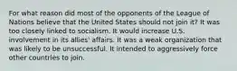 For what reason did most of the opponents of the League of Nations believe that the United States should not join it? It was too closely linked to socialism. It would increase U.S. involvement in its allies' affairs. It was a weak organization that was likely to be unsuccessful. It intended to aggressively force other countries to join.