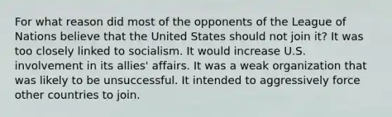 For what reason did most of the opponents of the League of Nations believe that the United States should not join it? It was too closely linked to socialism. It would increase U.S. involvement in its allies' affairs. It was a weak organization that was likely to be unsuccessful. It intended to aggressively force other countries to join.