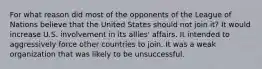 For what reason did most of the opponents of the League of Nations believe that the United States should not join it? It would increase U.S. involvement in its allies' affairs. It intended to aggressively force other countries to join. It was a weak organization that was likely to be unsuccessful.