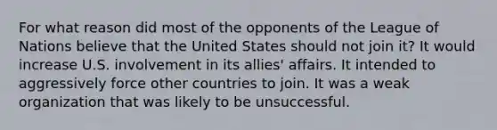 For what reason did most of the opponents of the League of Nations believe that the United States should not join it? It would increase U.S. involvement in its allies' affairs. It intended to aggressively force other countries to join. It was a weak organization that was likely to be unsuccessful.